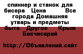 спиннер и станок для бисера › Цена ­ 500 - Все города Домашняя утварь и предметы быта » Другое   . Крым,Бахчисарай